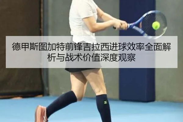 德甲斯图加特前锋吉拉西进球效率全面解析与战术价值深度观察