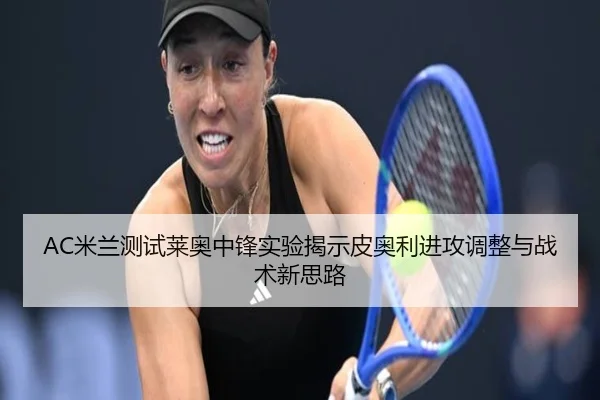 AC米兰测试莱奥中锋实验揭示皮奥利进攻调整与战术新思路（kaiyun）